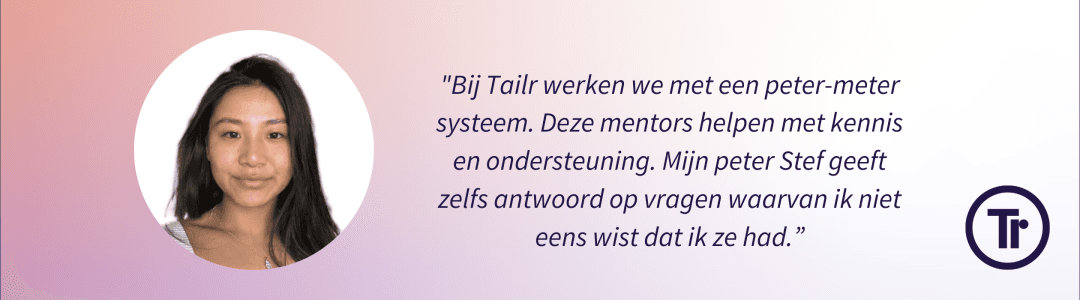 Quote full-stack developer Rinzin Tenzin - "Bij Tailr werken we met een peter-meter systeem. Deze mentors helpen met kennis en ondersteuning. Mijn peter Stef geeft zelfs antwoorden op vragen waarvan in niet eens wist dat ik ze had."
